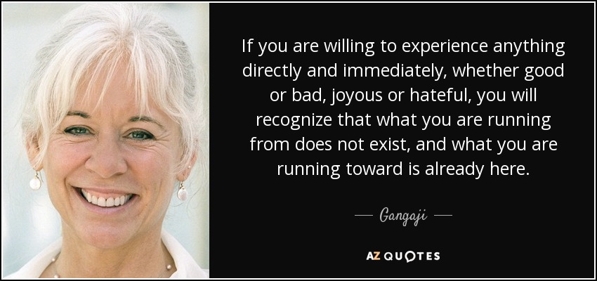 If you are willing to experience anything directly and immediately, whether good or bad, joyous or hateful, you will recognize that what you are running from does not exist, and what you are running toward is already here. - Gangaji