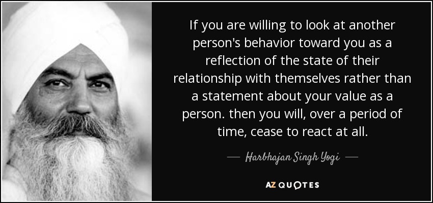 If you are willing to look at another person's behavior toward you as a reflection of the state of their relationship with themselves rather than a statement about your value as a person. then you will, over a period of time, cease to react at all. - Harbhajan Singh Yogi