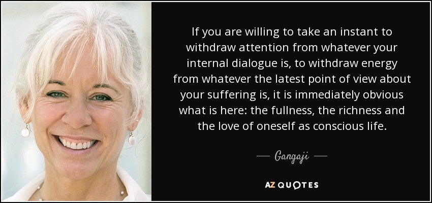 If you are willing to take an instant to withdraw attention from whatever your internal dialogue is, to withdraw energy from whatever the latest point of view about your suffering is, it is immediately obvious what is here: the fullness, the richness and the love of oneself as conscious life. - Gangaji