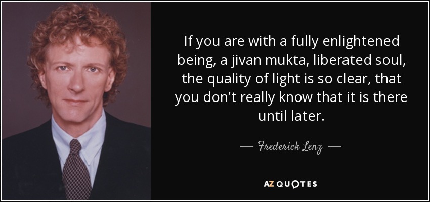 If you are with a fully enlightened being, a jivan mukta, liberated soul, the quality of light is so clear, that you don't really know that it is there until later. - Frederick Lenz