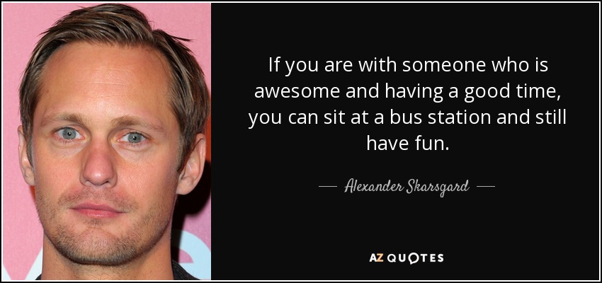If you are with someone who is awesome and having a good time, you can sit at a bus station and still have fun. - Alexander Skarsgard