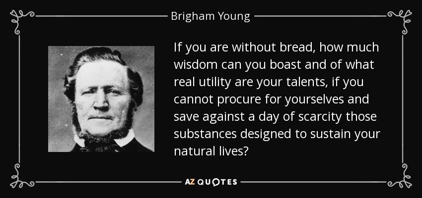 If you are without bread, how much wisdom can you boast and of what real utility are your talents, if you cannot procure for yourselves and save against a day of scarcity those substances designed to sustain your natural lives? - Brigham Young