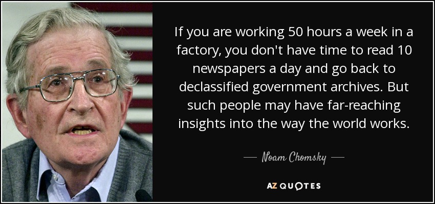 If you are working 50 hours a week in a factory, you don't have time to read 10 newspapers a day and go back to declassified government archives. But such people may have far-reaching insights into the way the world works. - Noam Chomsky