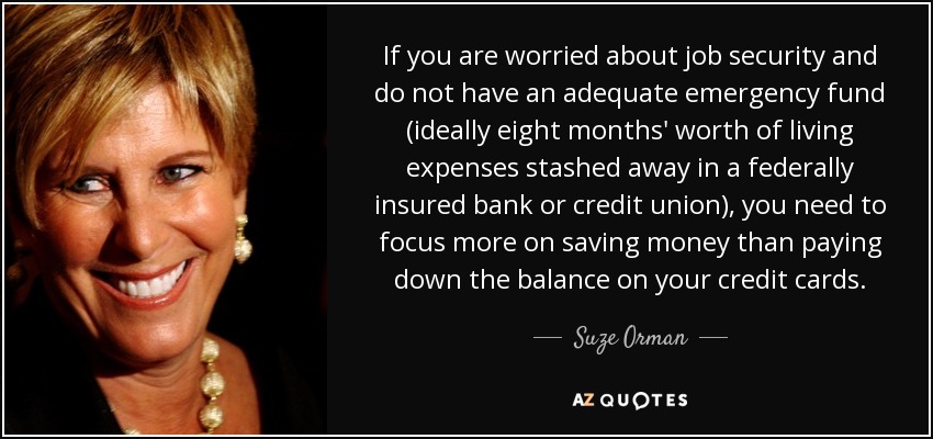 If you are worried about job security and do not have an adequate emergency fund (ideally eight months' worth of living expenses stashed away in a federally insured bank or credit union), you need to focus more on saving money than paying down the balance on your credit cards. - Suze Orman