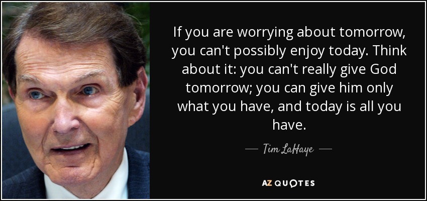 If you are worrying about tomorrow, you can't possibly enjoy today. Think about it: you can't really give God tomorrow; you can give him only what you have, and today is all you have. - Tim LaHaye