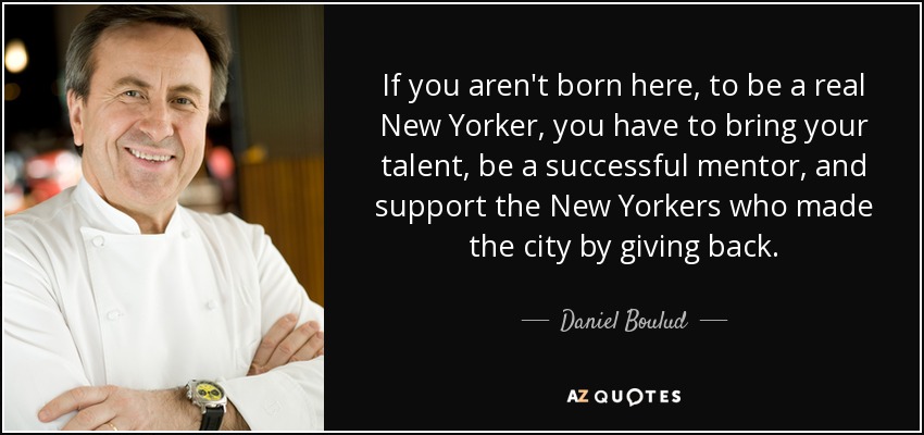 If you aren't born here, to be a real New Yorker, you have to bring your talent, be a successful mentor, and support the New Yorkers who made the city by giving back. - Daniel Boulud