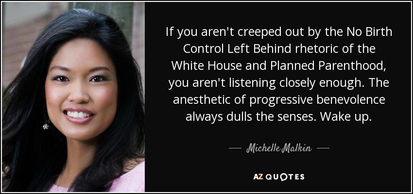If you aren't creeped out by the No Birth Control Left Behind rhetoric of the White House and Planned Parenthood, you aren't listening closely enough. The anesthetic of progressive benevolence always dulls the senses. Wake up. - Michelle Malkin