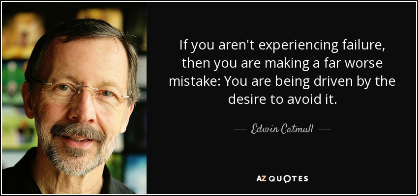 If you aren't experiencing failure, then you are making a far worse mistake: You are being driven by the desire to avoid it. - Edwin Catmull