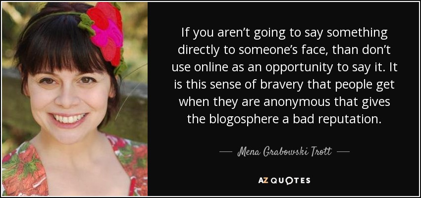 If you aren’t going to say something directly to someone’s face, than don’t use online as an opportunity to say it. It is this sense of bravery that people get when they are anonymous that gives the blogosphere a bad reputation. - Mena Grabowski Trott