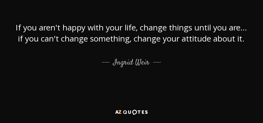 If you aren't happy with your life, change things until you are... if you can't change something, change your attitude about it. - Ingrid Weir