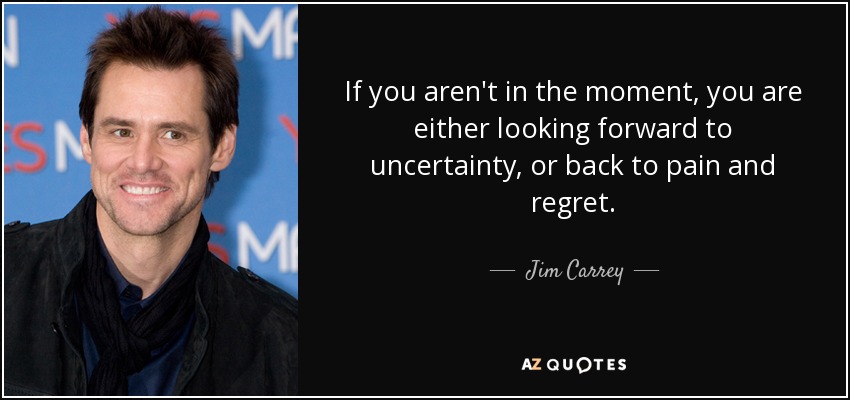 If you aren't in the moment, you are either looking forward to uncertainty, or back to pain and regret. - Jim Carrey