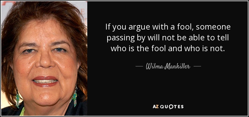 If you argue with a fool, someone passing by will not be able to tell who is the fool and who is not. - Wilma Mankiller
