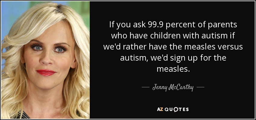 If you ask 99.9 percent of parents who have children with autism if we'd rather have the measles versus autism, we'd sign up for the measles. - Jenny McCarthy