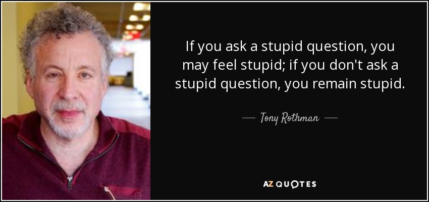 If you ask a stupid question, you may feel stupid; if you don't ask a stupid question, you remain stupid. - Tony Rothman
