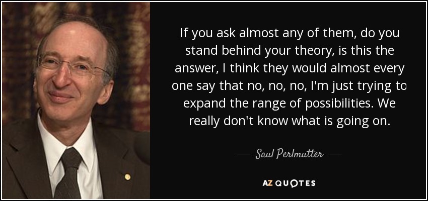 If you ask almost any of them, do you stand behind your theory, is this the answer, I think they would almost every one say that no, no, no, I'm just trying to expand the range of possibilities. We really don't know what is going on. - Saul Perlmutter