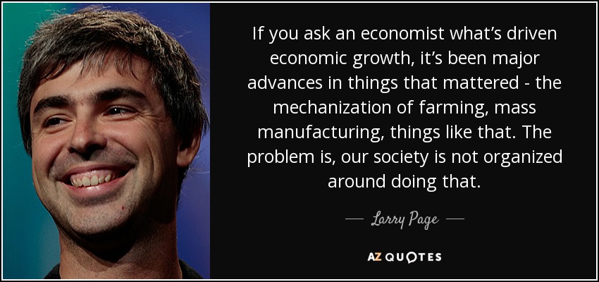 If you ask an economist what’s driven economic growth, it’s been major advances in things that mattered - the mechanization of farming, mass manufacturing, things like that. The problem is, our society is not organized around doing that. - Larry Page