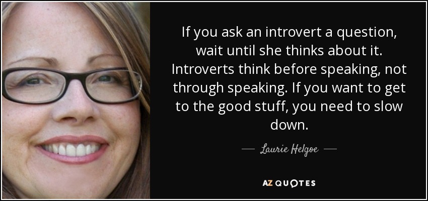 If you ask an introvert a question, wait until she thinks about it. Introverts think before speaking, not through speaking. If you want to get to the good stuff, you need to slow down. - Laurie Helgoe