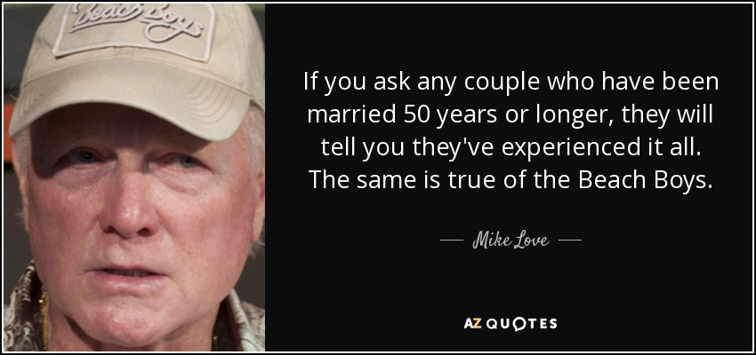 If you ask any couple who have been married 50 years or longer, they will tell you they've experienced it all. The same is true of the Beach Boys. - Mike Love