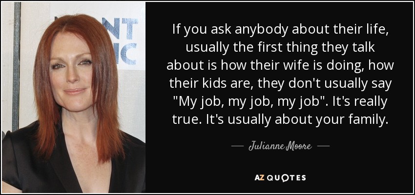 If you ask anybody about their life, usually the first thing they talk about is how their wife is doing, how their kids are, they don't usually say 