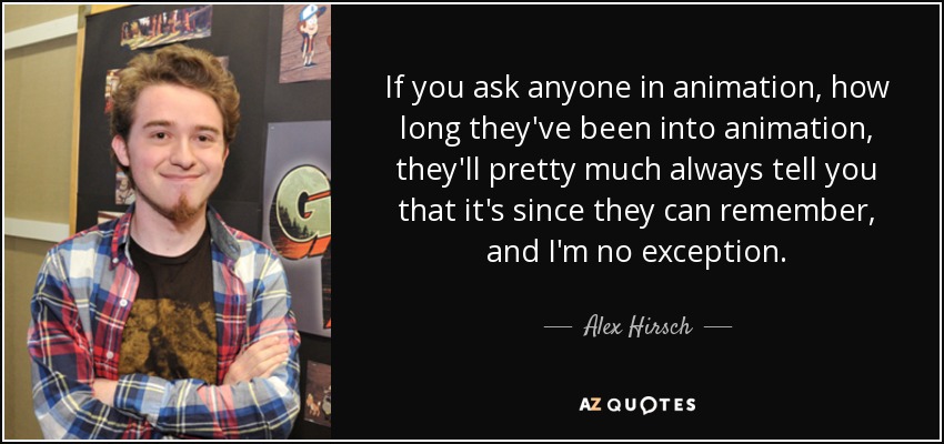 If you ask anyone in animation, how long they've been into animation, they'll pretty much always tell you that it's since they can remember, and I'm no exception. - Alex Hirsch