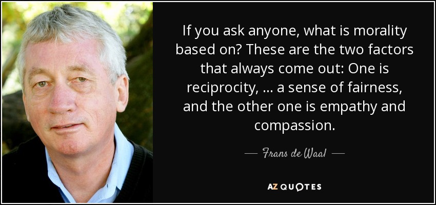 If you ask anyone, what is morality based on? These are the two factors that always come out: One is reciprocity, … a sense of fairness, and the other one is empathy and compassion. - Frans de Waal