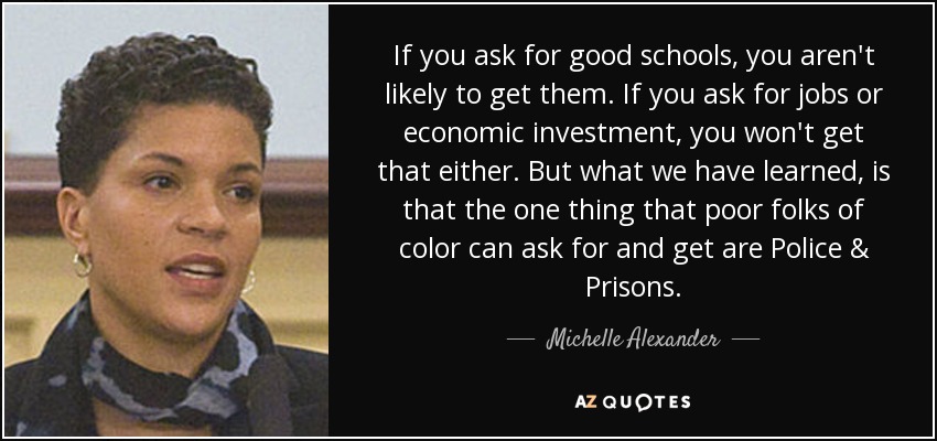 If you ask for good schools, you aren't likely to get them. If you ask for jobs or economic investment, you won't get that either. But what we have learned, is that the one thing that poor folks of color can ask for and get are Police & Prisons. - Michelle Alexander