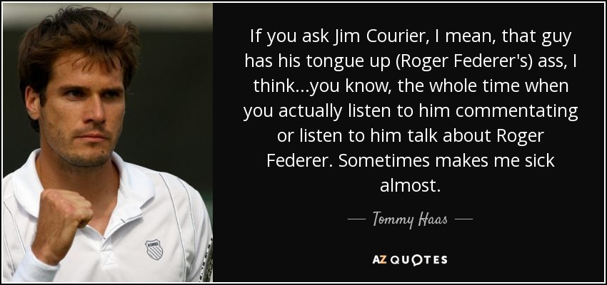 If you ask Jim Courier, I mean, that guy has his tongue up (Roger Federer's) ass, I think...you know, the whole time when you actually listen to him commentating or listen to him talk about Roger Federer. Sometimes makes me sick almost. - Tommy Haas