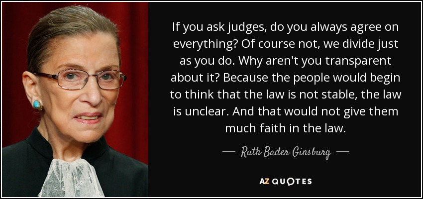 If you ask judges, do you always agree on everything? Of course not, we divide just as you do. Why aren't you transparent about it? Because the people would begin to think that the law is not stable, the law is unclear. And that would not give them much faith in the law. - Ruth Bader Ginsburg