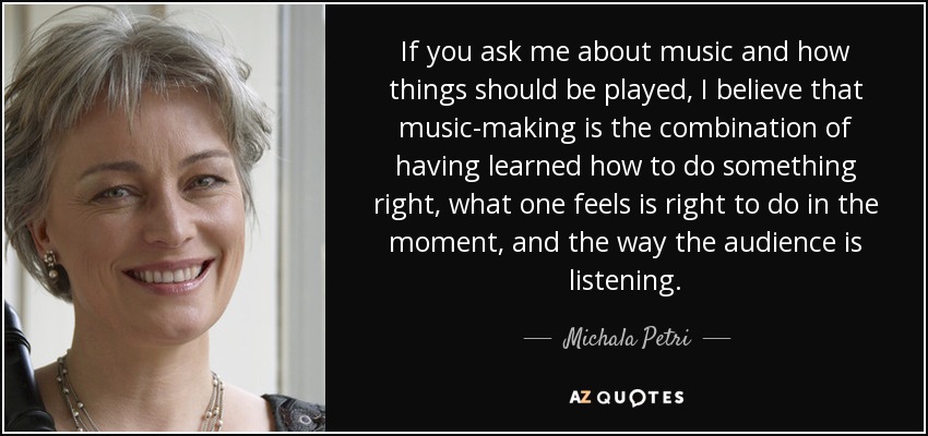 If you ask me about music and how things should be played, I believe that music-making is the combination of having learned how to do something right, what one feels is right to do in the moment, and the way the audience is listening. - Michala Petri