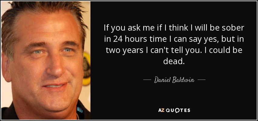 If you ask me if I think I will be sober in 24 hours time I can say yes, but in two years I can't tell you. I could be dead. - Daniel Baldwin