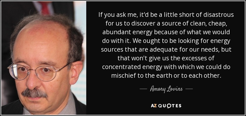 If you ask me, it'd be a little short of disastrous for us to discover a source of clean, cheap, abundant energy because of what we would do with it. We ought to be looking for energy sources that are adequate for our needs, but that won't give us the excesses of concentrated energy with which we could do mischief to the earth or to each other. - Amory Lovins