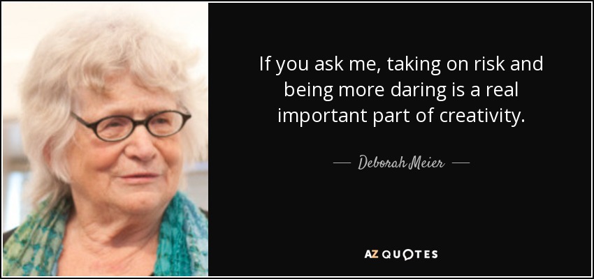 If you ask me, taking on risk and being more daring is a real important part of creativity. - Deborah Meier