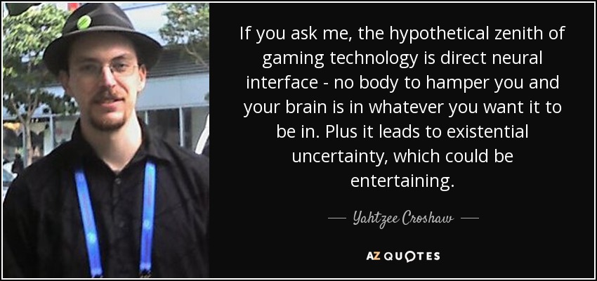 If you ask me, the hypothetical zenith of gaming technology is direct neural interface - no body to hamper you and your brain is in whatever you want it to be in. Plus it leads to existential uncertainty, which could be entertaining. - Yahtzee Croshaw