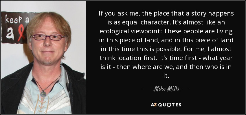 If you ask me, the place that a story happens is as equal character. It's almost like an ecological viewpoint: These people are living in this piece of land, and in this piece of land in this time this is possible. For me, I almost think location first. It's time first - what year is it - then where are we, and then who is in it. - Mike Mills