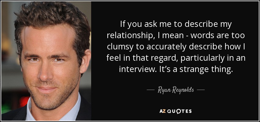 If you ask me to describe my relationship, I mean - words are too clumsy to accurately describe how I feel in that regard, particularly in an interview. It’s a strange thing. - Ryan Reynolds