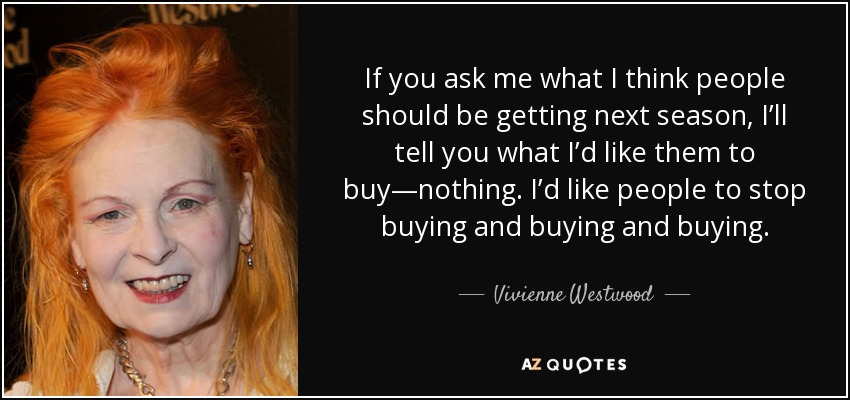 If you ask me what I think people should be getting next season, I’ll tell you what I’d like them to buy—nothing. I’d like people to stop buying and buying and buying. - Vivienne Westwood