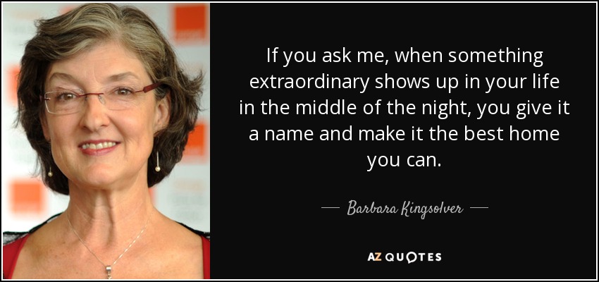 If you ask me, when something extraordinary shows up in your life in the middle of the night, you give it a name and make it the best home you can. - Barbara Kingsolver