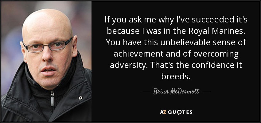 If you ask me why I've succeeded it's because I was in the Royal Marines. You have this unbelievable sense of achievement and of overcoming adversity. That's the confidence it breeds. - Brian McDermott