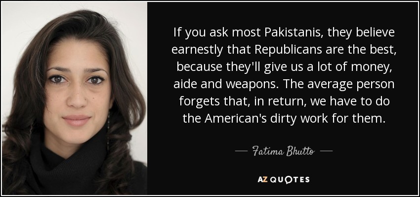 If you ask most Pakistanis, they believe earnestly that Republicans are the best, because they'll give us a lot of money, aide and weapons. The average person forgets that, in return, we have to do the American's dirty work for them. - Fatima Bhutto