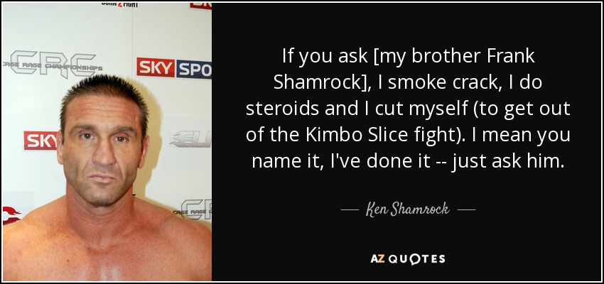If you ask [my brother Frank Shamrock], I smoke crack, I do steroids and I cut myself (to get out of the Kimbo Slice fight). I mean you name it, I've done it -- just ask him. - Ken Shamrock