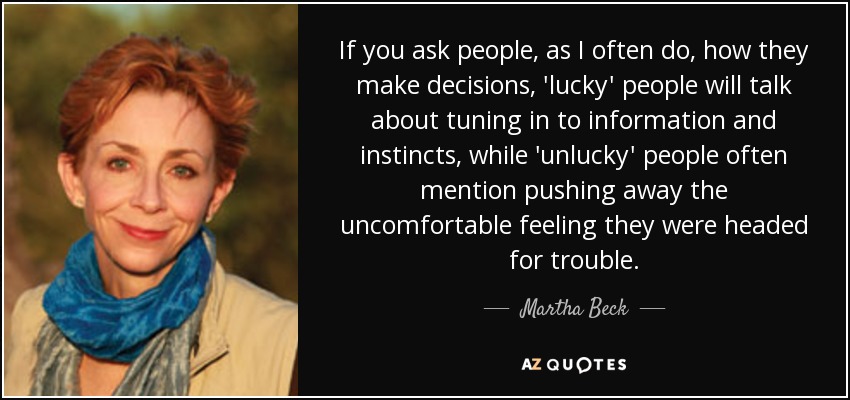 If you ask people, as I often do, how they make decisions, 'lucky' people will talk about tuning in to information and instincts, while 'unlucky' people often mention pushing away the uncomfortable feeling they were headed for trouble. - Martha Beck