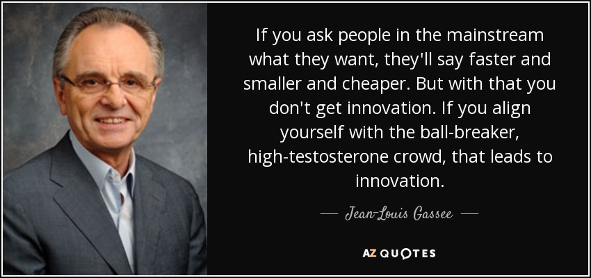 If you ask people in the mainstream what they want, they'll say faster and smaller and cheaper. But with that you don't get innovation. If you align yourself with the ball-breaker, high-testosterone crowd, that leads to innovation. - Jean-Louis Gassee