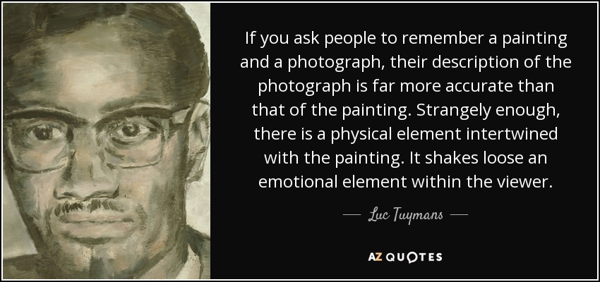 If you ask people to remember a painting and a photograph, their description of the photograph is far more accurate than that of the painting. Strangely enough, there is a physical element intertwined with the painting. It shakes loose an emotional element within the viewer. - Luc Tuymans