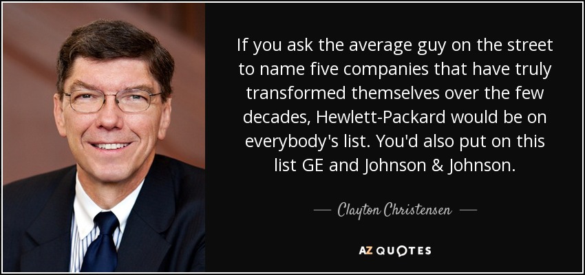 If you ask the average guy on the street to name five companies that have truly transformed themselves over the few decades, Hewlett-Packard would be on everybody's list. You'd also put on this list GE and Johnson & Johnson. - Clayton Christensen