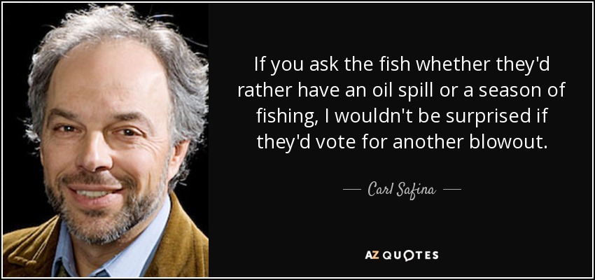 If you ask the fish whether they'd rather have an oil spill or a season of fishing, I wouldn't be surprised if they'd vote for another blowout. - Carl Safina