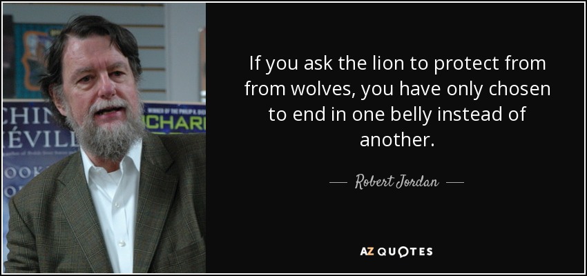 If you ask the lion to protect from from wolves, you have only chosen to end in one belly instead of another. - Robert Jordan