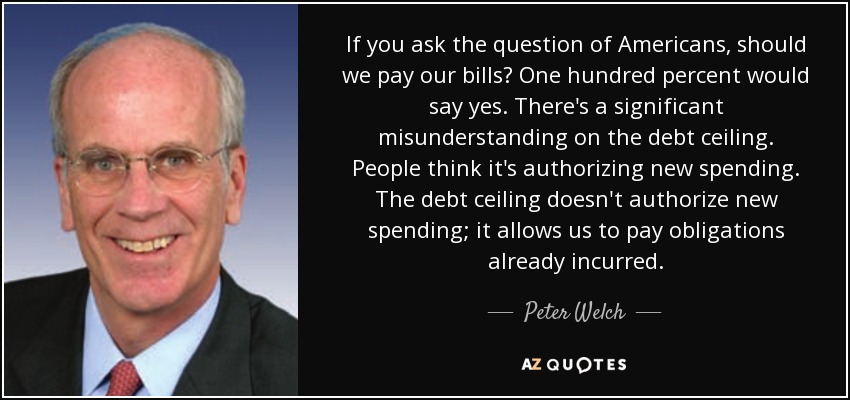 If you ask the question of Americans, should we pay our bills? One hundred percent would say yes. There's a significant misunderstanding on the debt ceiling. People think it's authorizing new spending. The debt ceiling doesn't authorize new spending; it allows us to pay obligations already incurred. - Peter Welch