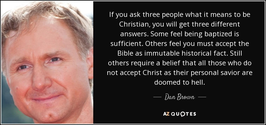 If you ask three people what it means to be Christian, you will get three different answers. Some feel being baptized is sufficient. Others feel you must accept the Bible as immutable historical fact. Still others require a belief that all those who do not accept Christ as their personal savior are doomed to hell. - Dan Brown