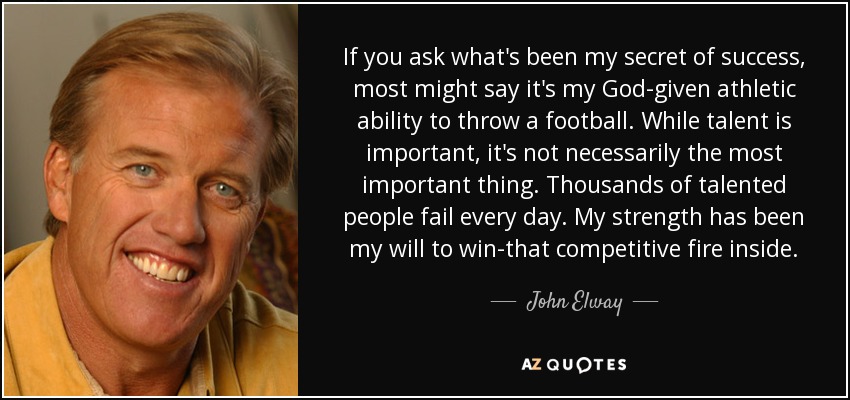 If you ask what's been my secret of success, most might say it's my God-given athletic ability to throw a football. While talent is important, it's not necessarily the most important thing. Thousands of talented people fail every day. My strength has been my will to win-that competitive fire inside. - John Elway