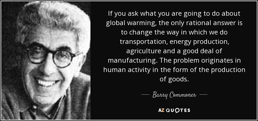 If you ask what you are going to do about global warming, the only rational answer is to change the way in which we do transportation, energy production, agriculture and a good deal of manufacturing. The problem originates in human activity in the form of the production of goods. - Barry Commoner